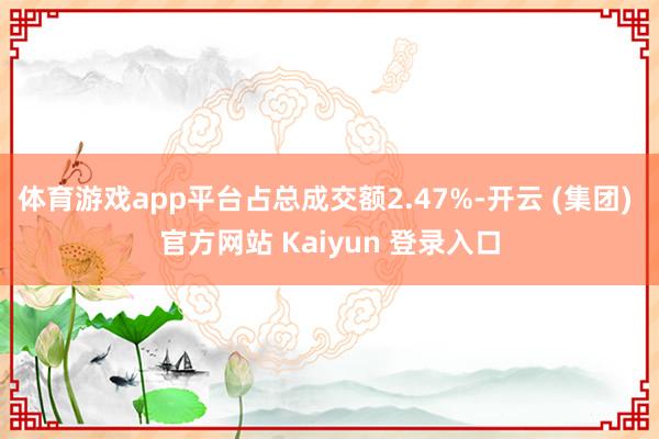 体育游戏app平台占总成交额2.47%-开云 (集团) 官方网站 Kaiyun 登录入口