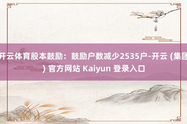 开云体育股本鼓励:鼓励户数减少2535户-开云 (集团) 官方网站 Kaiyun 登录入口