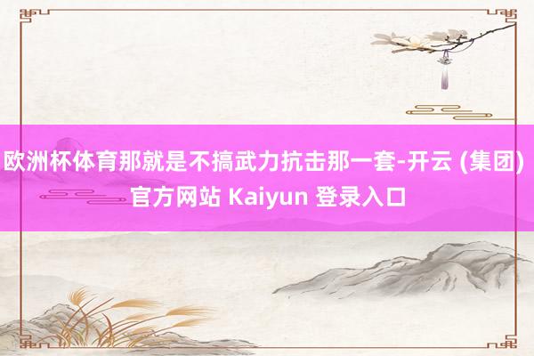欧洲杯体育那就是不搞武力抗击那一套-开云 (集团) 官方网站 Kaiyun 登录入口
