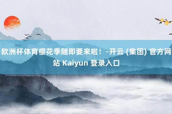 欧洲杯体育樱花季随即要来啦！-开云 (集团) 官方网站 Kaiyun 登录入口