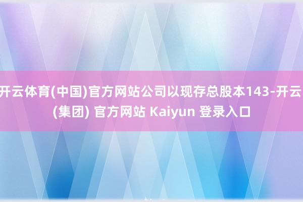 开云体育(中国)官方网站公司以现存总股本143-开云 (集团) 官方网站 Kaiyun 登录入口