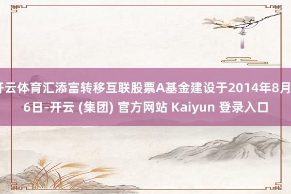 开云体育汇添富转移互联股票A基金建设于2014年8月26日-开云 (集团) 官方网站 Kaiyun 登录入口