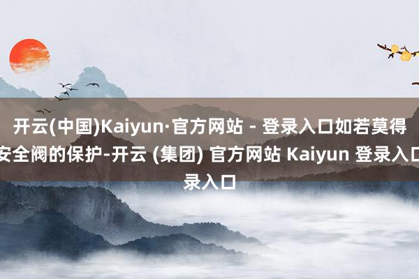 开云(中国)Kaiyun·官方网站 - 登录入口如若莫得安全阀的保护-开云 (集团) 官方网站 Kaiyun 登录入口