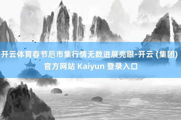 开云体育春节后市集行情无数进展亮眼-开云 (集团) 官方网站 Kaiyun 登录入口