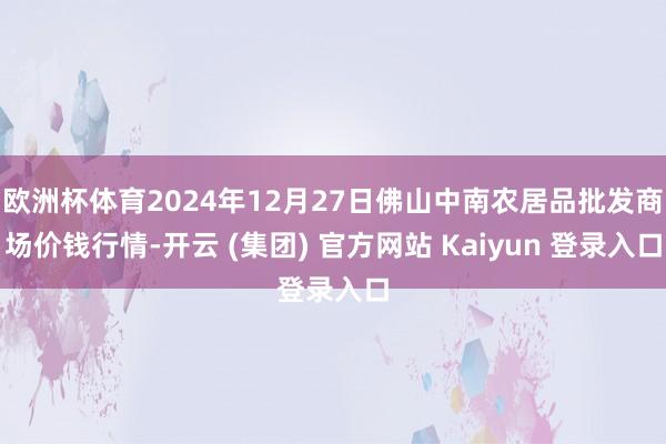 欧洲杯体育2024年12月27日佛山中南农居品批发商场价钱行情-开云 (集团) 官方网站 Kaiyun 登录入口