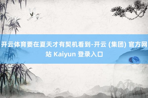 开云体育要在夏天才有契机看到-开云 (集团) 官方网站 Kaiyun 登录入口