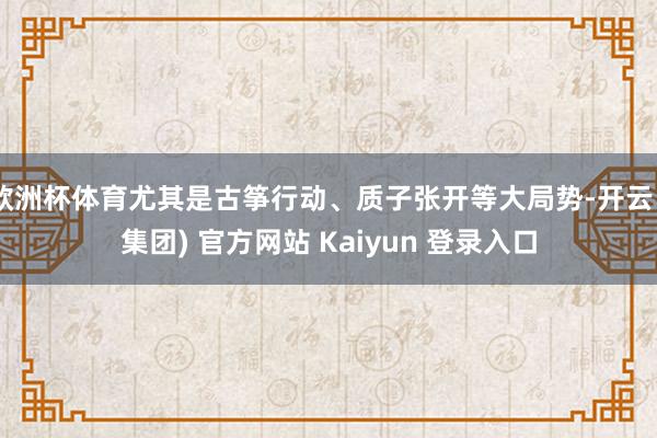 欧洲杯体育尤其是古筝行动、质子张开等大局势-开云 (集团) 官方网站 Kaiyun 登录入口