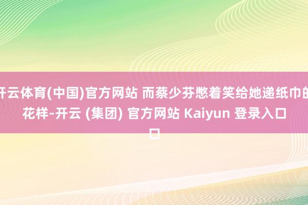 开云体育(中国)官方网站 而蔡少芬憋着笑给她递纸巾的花样-开云 (集团) 官方网站 Kaiyun 登录入口