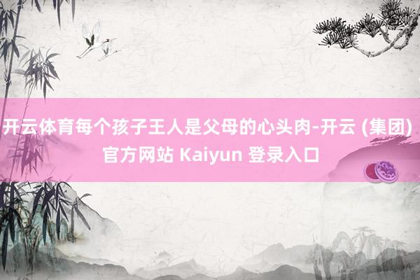 开云体育每个孩子王人是父母的心头肉-开云 (集团) 官方网站 Kaiyun 登录入口