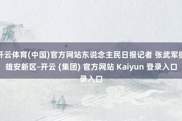 开云体育(中国)官方网站东说念主民日报记者 张武军摄雄安新区-开云 (集团) 官方网站 Kaiyun 登录入口