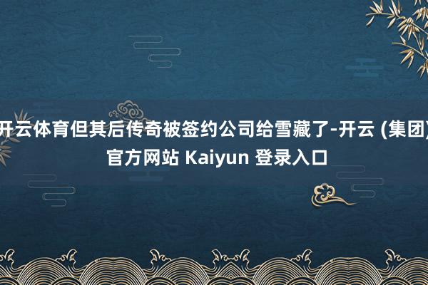 开云体育但其后传奇被签约公司给雪藏了-开云 (集团) 官方网站 Kaiyun 登录入口