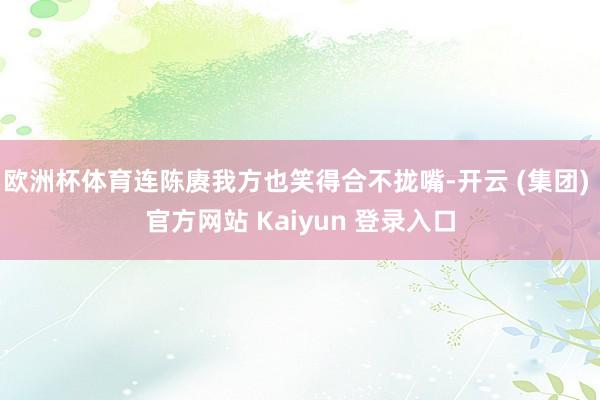 欧洲杯体育连陈赓我方也笑得合不拢嘴-开云 (集团) 官方网站 Kaiyun 登录入口