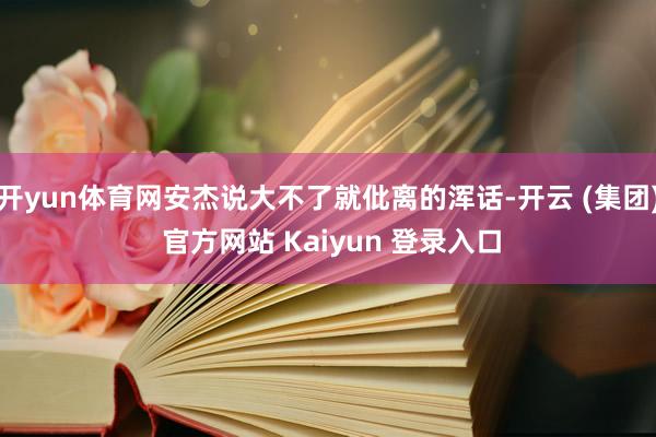 开yun体育网安杰说大不了就仳离的浑话-开云 (集团) 官方网站 Kaiyun 登录入口