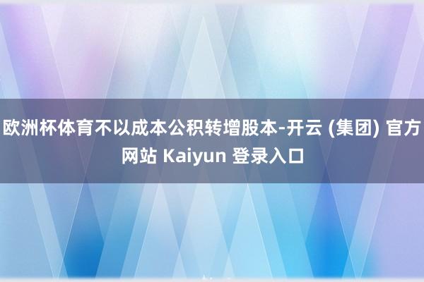 欧洲杯体育不以成本公积转增股本-开云 (集团) 官方网站 Kaiyun 登录入口