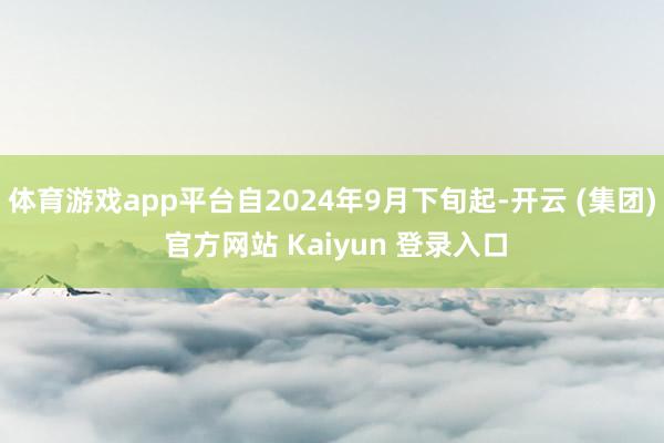 体育游戏app平台自2024年9月下旬起-开云 (集团) 官方网站 Kaiyun 登录入口