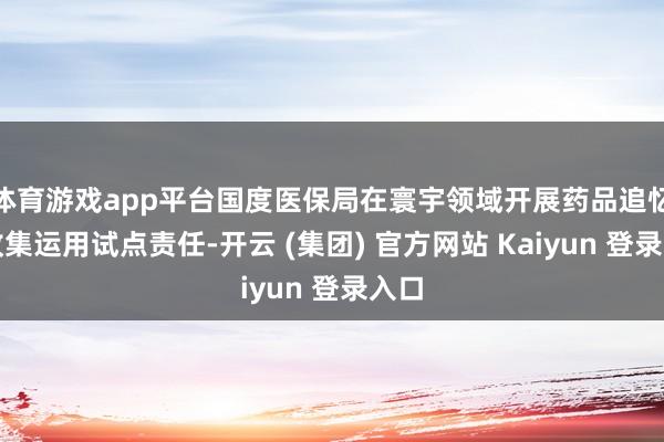 体育游戏app平台国度医保局在寰宇领域开展药品追忆码收集运用试点责任-开云 (集团) 官方网站 Kaiyun 登录入口