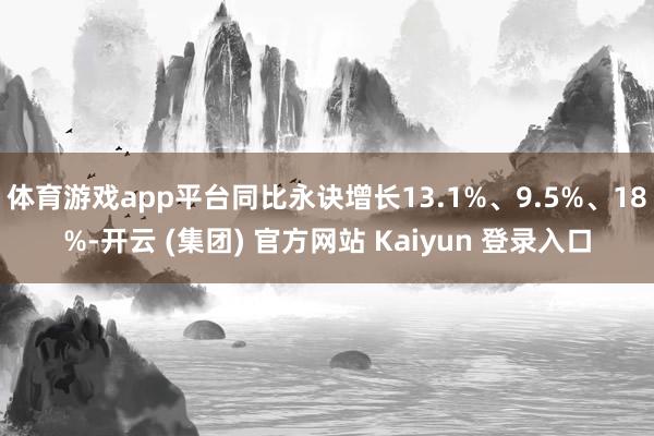 体育游戏app平台同比永诀增长13.1%、9.5%、18%-开云 (集团) 官方网站 Kaiyun 登录入口