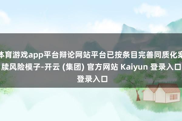 体育游戏app平台辩论网站平台已按条目完善同质化案牍风险模子-开云 (集团) 官方网站 Kaiyun 登录入口