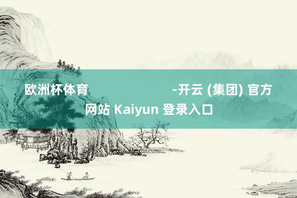 欧洲杯体育 -开云 (集团) 官方网站 Kaiyun 登录入口