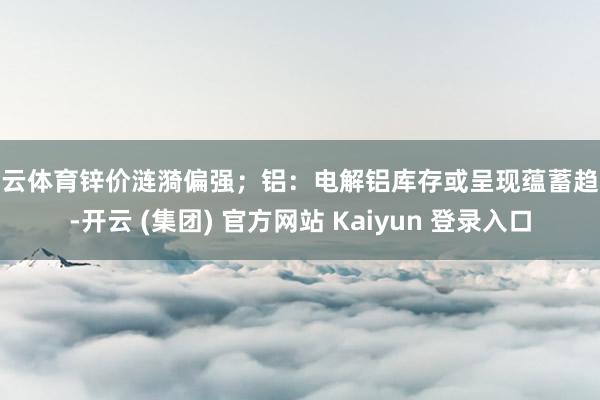 开云体育锌价涟漪偏强;铝:电解铝库存或呈现蕴蓄趋势-开云 (集团) 官方网站 Kaiyun 登录入口