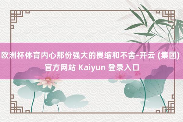 欧洲杯体育内心那份强大的畏缩和不舍-开云 (集团) 官方网站 Kaiyun 登录入口