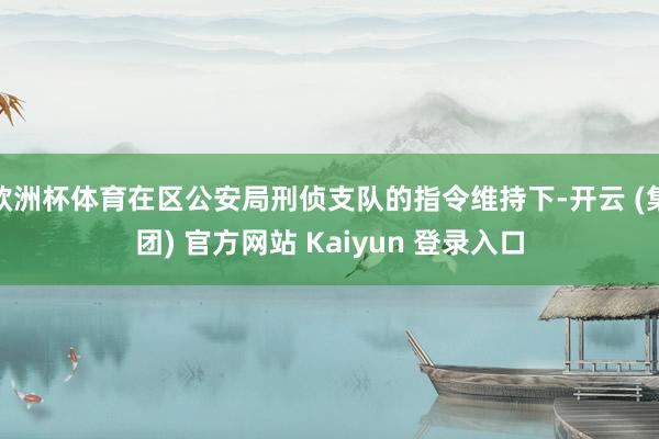 欧洲杯体育在区公安局刑侦支队的指令维持下-开云 (集团) 官方网站 Kaiyun 登录入口