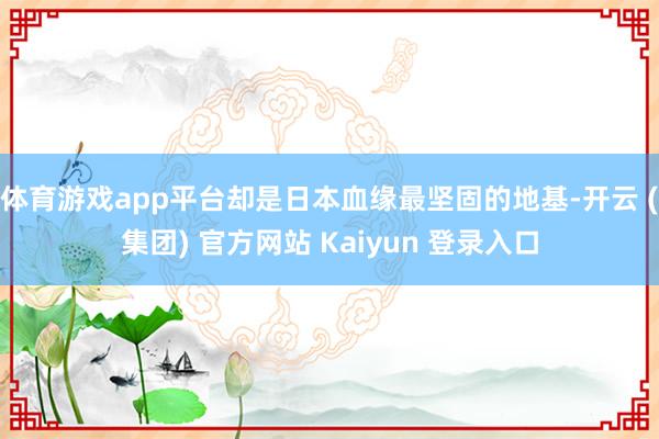 体育游戏app平台却是日本血缘最坚固的地基-开云 (集团) 官方网站 Kaiyun 登录入口