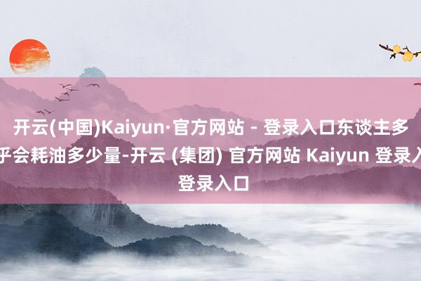 开云(中国)Kaiyun·官方网站 - 登录入口东谈主多确乎会耗油多少量-开云 (集团) 官方网站 Kaiyun 登录入口