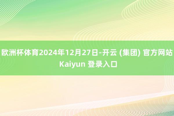 欧洲杯体育2024年12月27日-开云 (集团) 官方网站 Kaiyun 登录入口