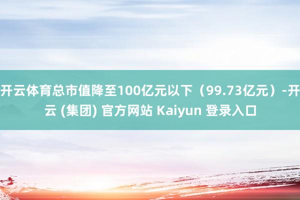 开云体育总市值降至100亿元以下(99.73亿元)-开云 (集团) 官方网站 Kaiyun 登录入口