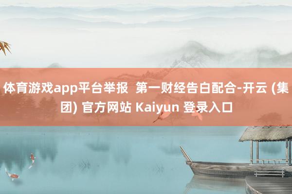 体育游戏app平台举报 第一财经告白配合-开云 (集团) 官方网站 Kaiyun 登录入口