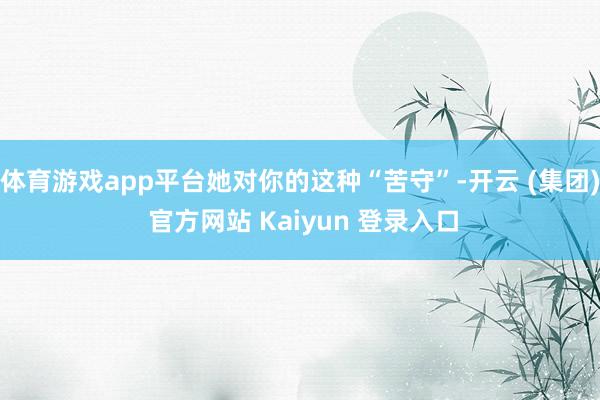 体育游戏app平台她对你的这种“苦守”-开云 (集团) 官方网站 Kaiyun 登录入口