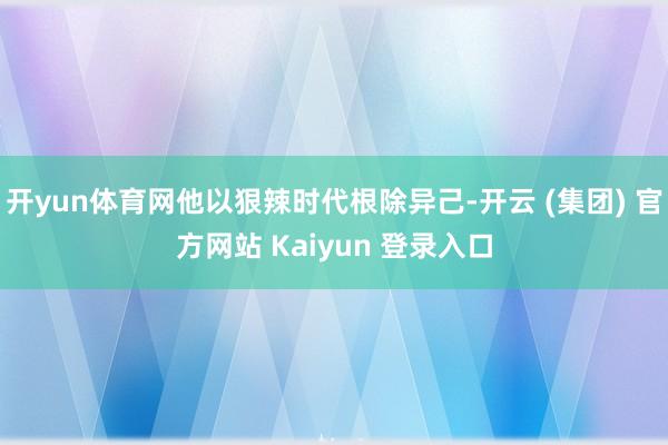 开yun体育网他以狠辣时代根除异己-开云 (集团) 官方网站 Kaiyun 登录入口