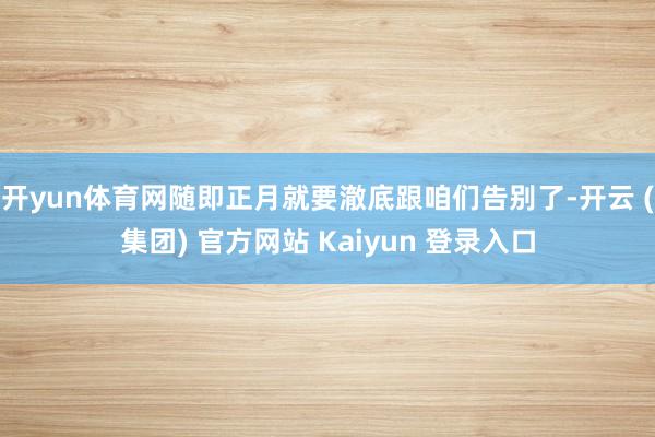 开yun体育网随即正月就要澈底跟咱们告别了-开云 (集团) 官方网站 Kaiyun 登录入口