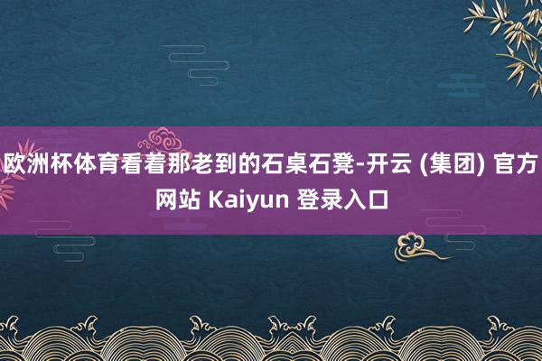 欧洲杯体育看着那老到的石桌石凳-开云 (集团) 官方网站 Kaiyun 登录入口