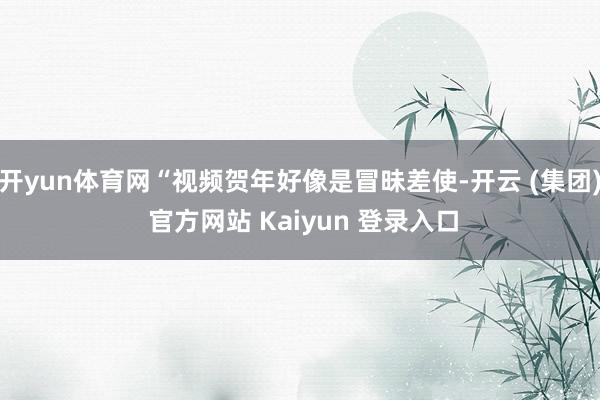 开yun体育网“视频贺年好像是冒昧差使-开云 (集团) 官方网站 Kaiyun 登录入口