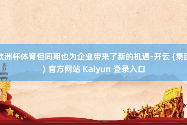 欧洲杯体育但同期也为企业带来了新的机遇-开云 (集团) 官方网站 Kaiyun 登录入口