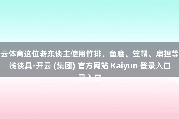 开云体育这位老东谈主使用竹排、鱼鹰、笠帽、扁担等浮浅谈具-开云 (集团) 官方网站 Kaiyun 登录入口