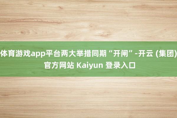 体育游戏app平台两大举措同期“开闸”-开云 (集团) 官方网站 Kaiyun 登录入口