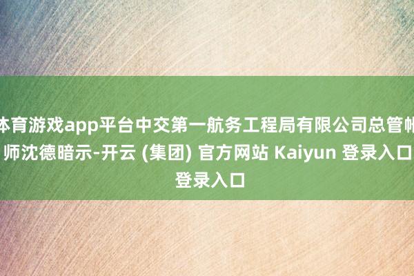 体育游戏app平台中交第一航务工程局有限公司总管帐师沈德暗示-开云 (集团) 官方网站 Kaiyun 登录入口