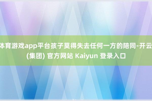 体育游戏app平台孩子莫得失去任何一方的陪同-开云 (集团) 官方网站 Kaiyun 登录入口