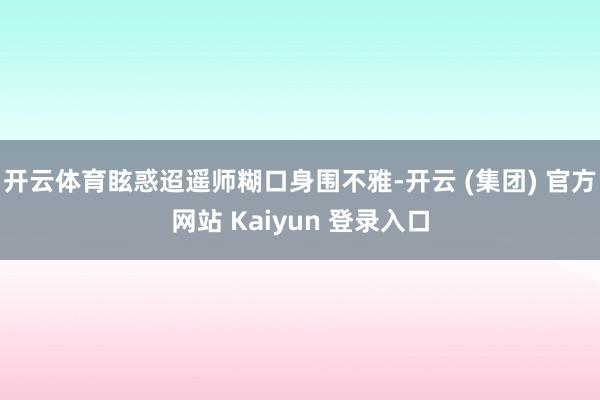 开云体育眩惑迢遥师糊口身围不雅-开云 (集团) 官方网站 Kaiyun 登录入口