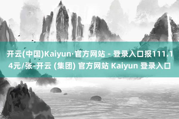 开云(中国)Kaiyun·官方网站 - 登录入口报111.14元/张-开云 (集团) 官方网站 Kaiyun 登录入口