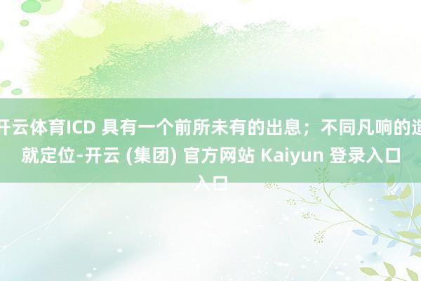 开云体育ICD 具有一个前所未有的出息;不同凡响的造就定位-开云 (集团) 官方网站 Kaiyun 登录入口