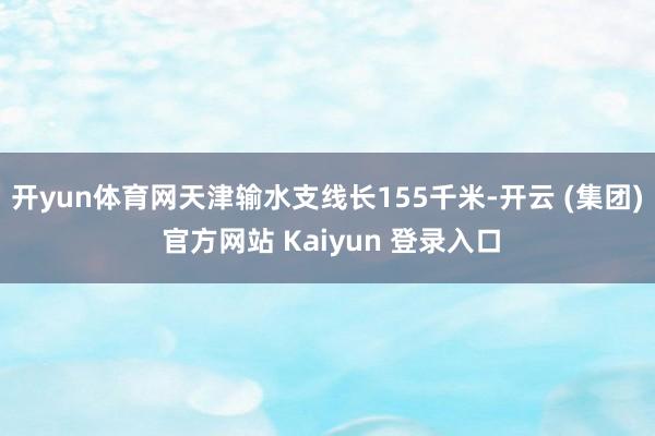 开yun体育网天津输水支线长155千米-开云 (集团) 官方网站 Kaiyun 登录入口