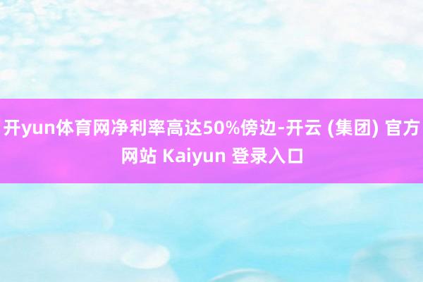 开yun体育网净利率高达50%傍边-开云 (集团) 官方网站 Kaiyun 登录入口
