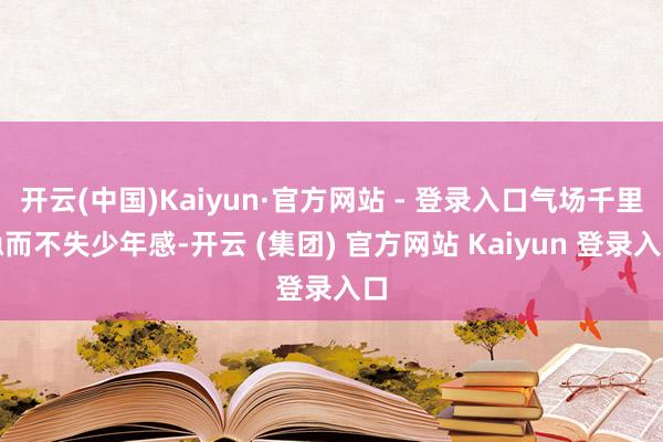 开云(中国)Kaiyun·官方网站 - 登录入口气场千里稳而不失少年感-开云 (集团) 官方网站 Kaiyun 登录入口