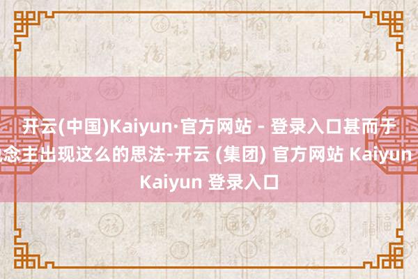 开云(中国)Kaiyun·官方网站 - 登录入口甚而于许多东说念主出现这么的思法-开云 (集团) 官方网站 Kaiyun 登录入口