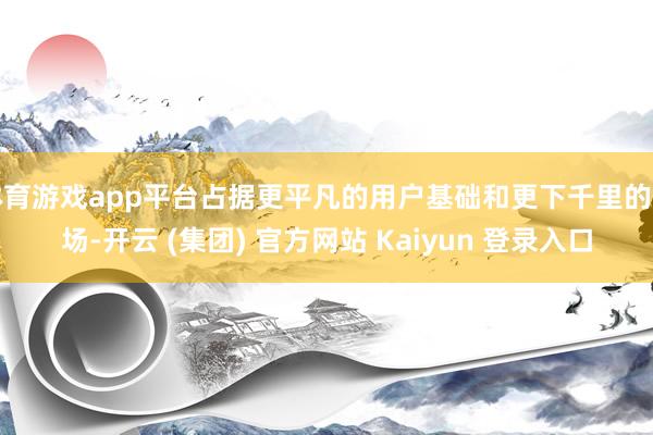 体育游戏app平台占据更平凡的用户基础和更下千里的商场-开云 (集团) 官方网站 Kaiyun 登录入口