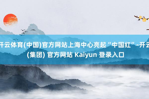 开云体育(中国)官方网站上海中心亮起“中国红”-开云 (集团) 官方网站 Kaiyun 登录入口